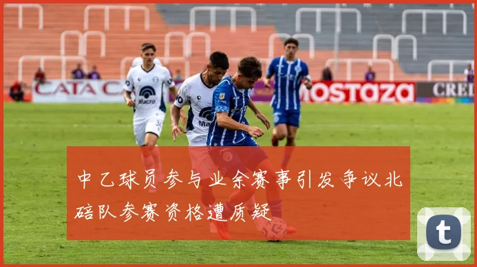 中乙球员参与业余赛事引发争议北碚队参赛资格遭质疑