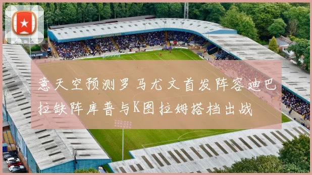 意天空预测罗马尤文首发阵容迪巴拉缺阵库普与K图拉姆搭档出战