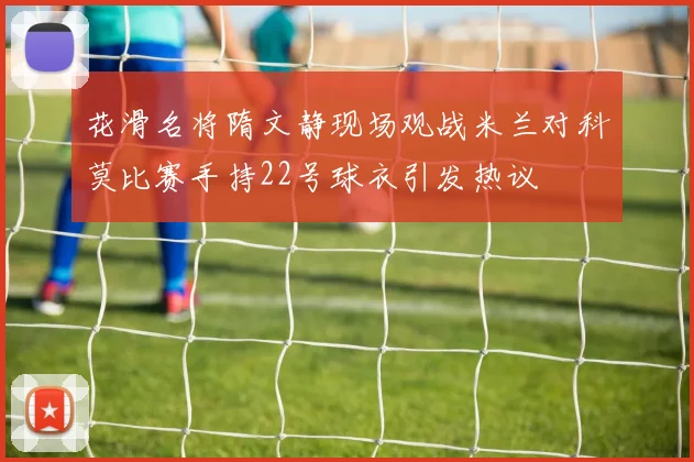 花滑名将隋文静现场观战米兰对科莫比赛手持22号球衣引发热议