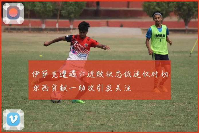 伊萨克遭遇六连败状态低迷仅对切尔西贡献一助攻引发关注