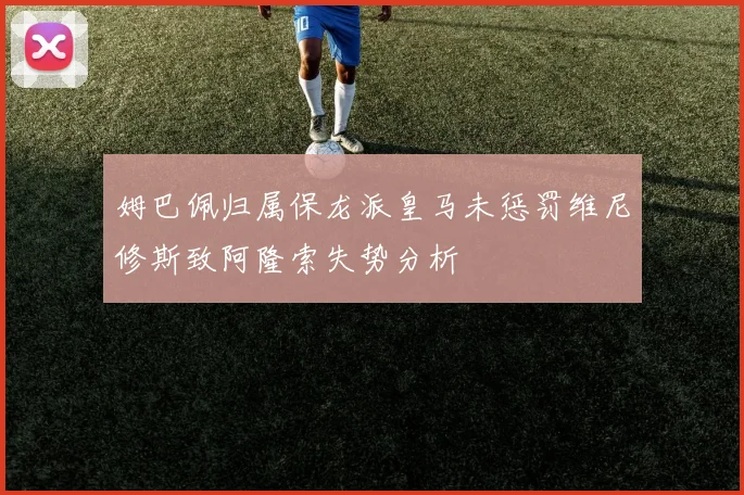 姆巴佩归属保龙派皇马未惩罚维尼修斯致阿隆索失势分析