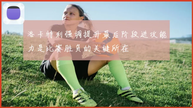 洛卡特利强调提升最后阶段进攻能力是比赛胜负的关键所在