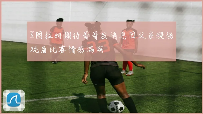 K图拉姆期待哥哥发消息因父亲现场观看比赛情感满满
