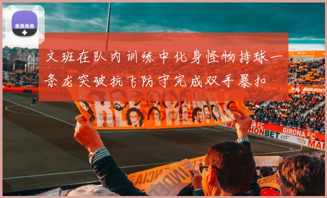 文班在队内训练中化身怪物持球一条龙突破抗飞防守完成双手暴扣