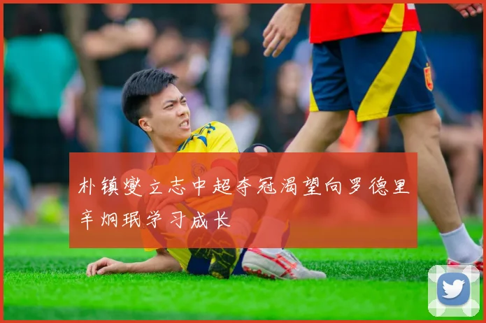 朴镇燮立志中超夺冠渴望向罗德里辛炯珉学习成长