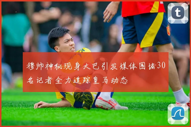 穆帅神秘现身大巴引发媒体围堵30名记者全力追踪皇马动态