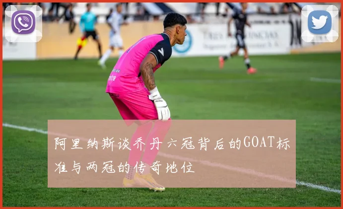 阿里纳斯谈乔丹六冠背后的GOAT标准与两冠的传奇地位