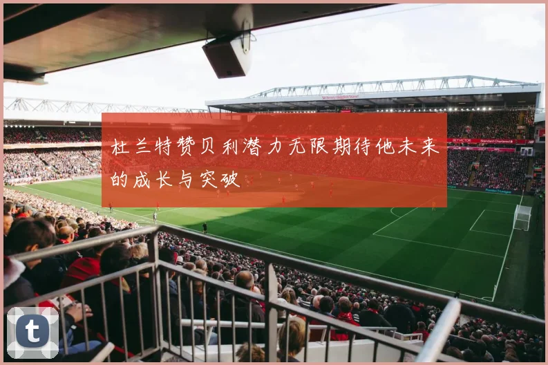 杜兰特赞贝利潜力无限期待他未来的成长与突破