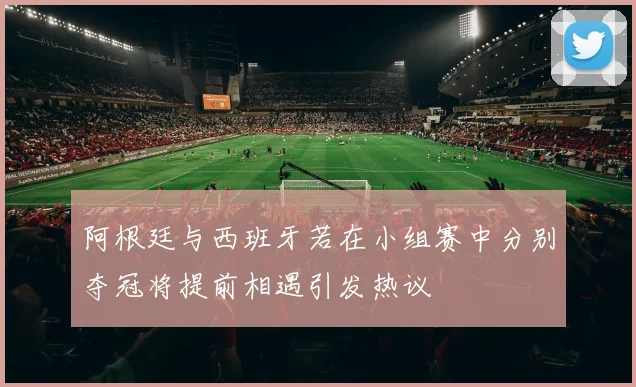 阿根廷与西班牙若在小组赛中分别夺冠将提前相遇引发热议