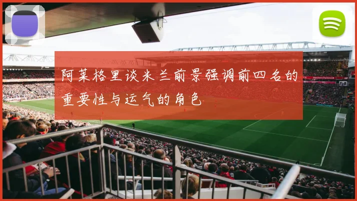 阿莱格里谈米兰前景强调前四名的重要性与运气的角色