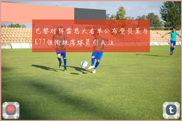 巴黎对阵雷恩大名单公布登贝莱与K77领衔缺席球员引关注