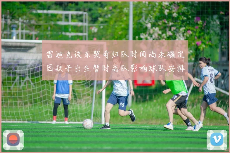 雷迪克谈东契奇归队时间尚未确定因孩子出生暂时离队影响球队安排