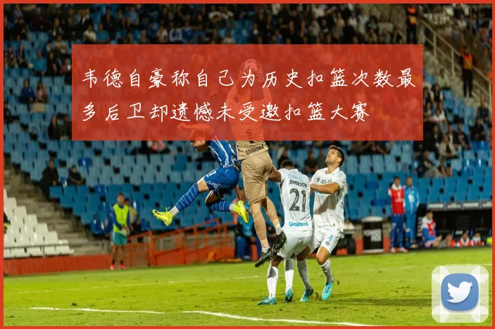 韦德自豪称自己为历史扣篮次数最多后卫却遗憾未受邀扣篮大赛