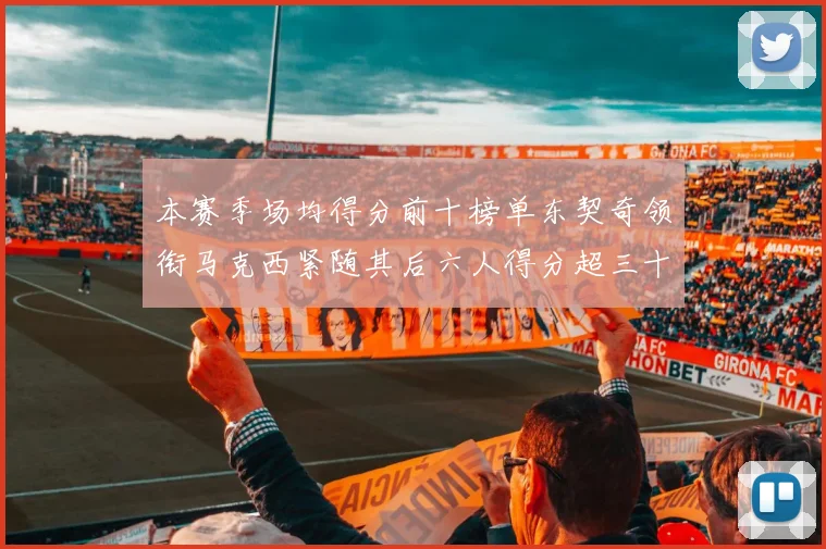 本赛季场均得分前十榜单东契奇领衔马克西紧随其后六人得分超三十