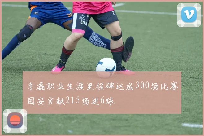 李磊职业生涯里程碑达成300场比赛国安贡献215场进6球