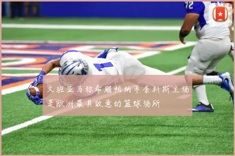 文班亚马称希腊帕纳辛奈科斯主场是欧洲最具敌意的篮球场所